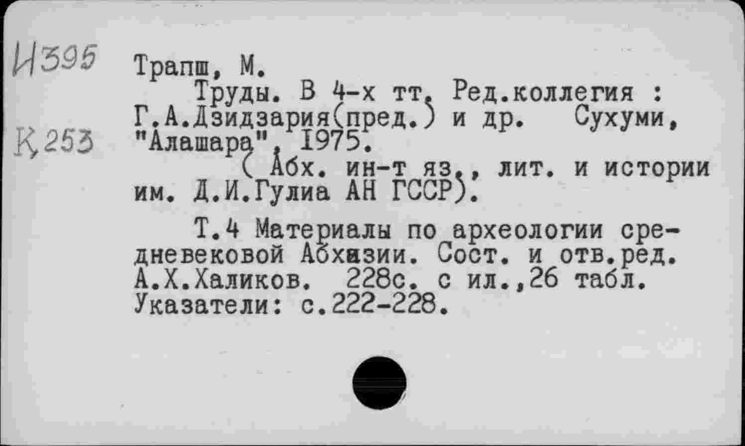 ﻿№5
К 253
Трапш, М.
Труды. В 4-х тт. Ред.коллегия : Г.А.Дзидзария(пред.) и др. Сухуми, "Алашара". 1975.
( Абх. ин-т яз., лит. и истории им. Д.И.Гулиа АН ГССР).
Т.4 Материалы по археологии средневековой Абхазии. Сост. и отв.ред. А.X.Халиков. 228с. с ил.,26 табл. Указатели: с.222-228.